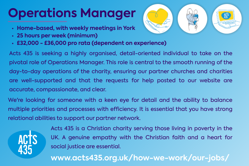 Operations Manager. Home-based, with weekly meetings in York 25 hours per week (minimum) £32,000 - £36,000 pro rata (dependent on experience). Acts 435 is seeking a highly organised, detail-oriented individual to take on the pivotal role of Operations Manager. This position is central to the smooth running of the day-to-day operations of the charity, so we're looking for someone with the ability to balance multiple priorities and processes with efficiency. It is also essential that you have strong relational abilities to support our partner network. Acts 435 is a Christian charity serving those living in poverty in the UK. A genuine empathy with the Christian faith and a heart for social justice are essential.